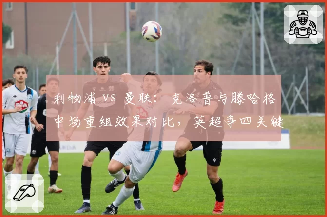 利物浦 vs 曼联：克洛普与滕哈格中场重组效果对比，英超争四关键战