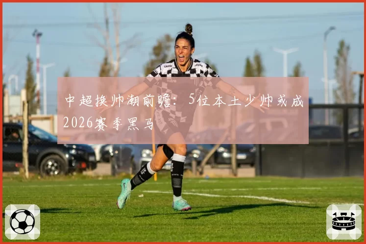 中超换帅潮前瞻：5位本土少帅或成2026赛季黑马