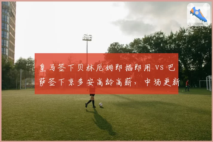 皇马签下贝林厄姆即插即用 vs 巴萨签下京多安高龄高薪,中场更新代价差异