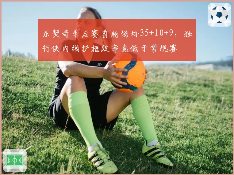 东契奇季后赛首轮场均35+10+9，独行侠内线护框效率竟低于常规赛