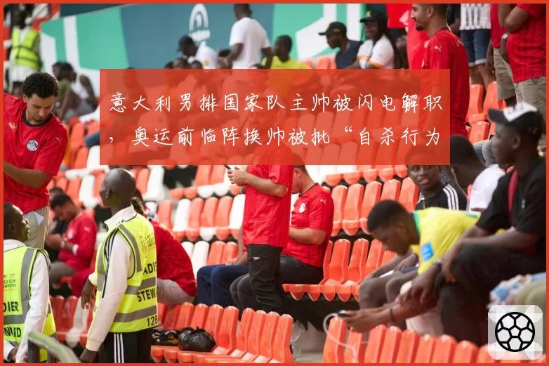 意大利男排国家队主帅被闪电解职，奥运前临阵换帅被批“自杀行为”