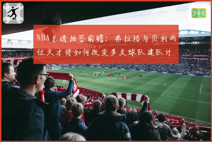 NBA乐透抽签前瞻：弗拉格与贝利两位天才将如何改变多支球队建队计划？