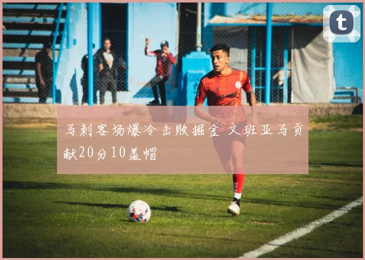 马刺客场爆冷击败掘金 文班亚马贡献20分10盖帽