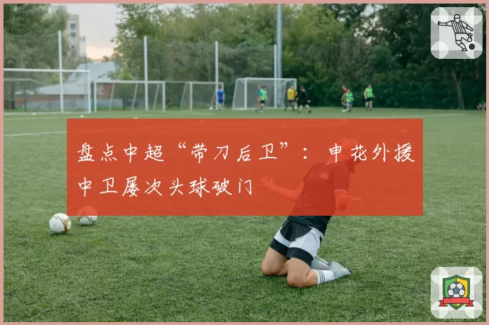 盘点中超“带刀后卫”：申花外援中卫屡次头球破门