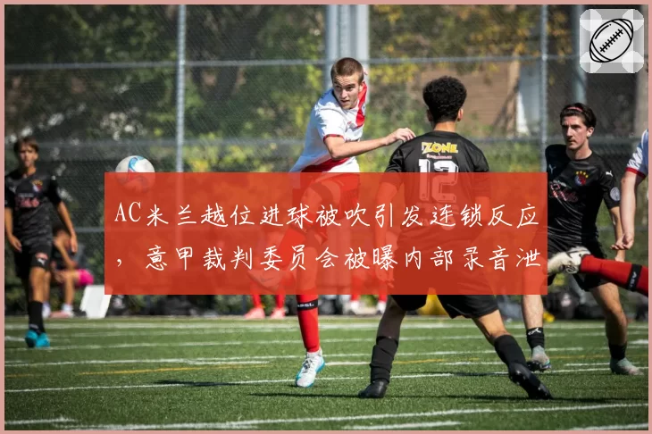 AC米兰越位进球被吹引发连锁反应,意甲裁判委员会被曝内部录音泄露