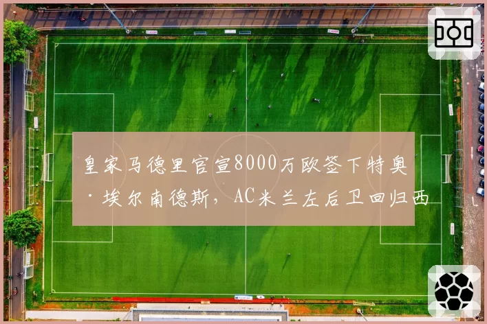 皇家马德里官宣8000万欧签下特奥·埃尔南德斯,AC米兰左后卫回归西甲