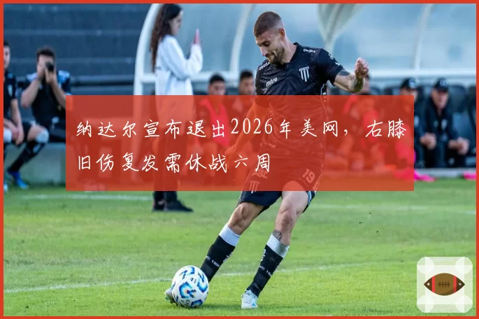 纳达尔宣布退出2026年美网，右膝旧伤复发需休战六周