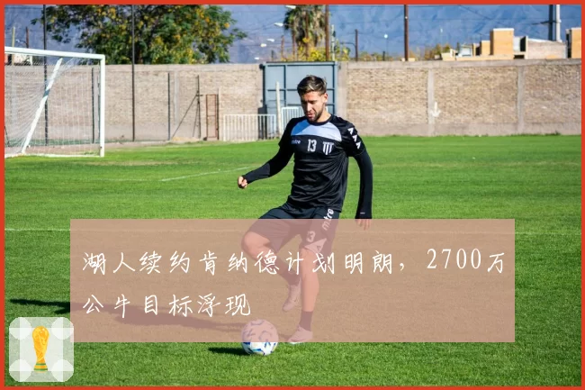 湖人续约肯纳德计划明朗，2700万公牛目标浮现