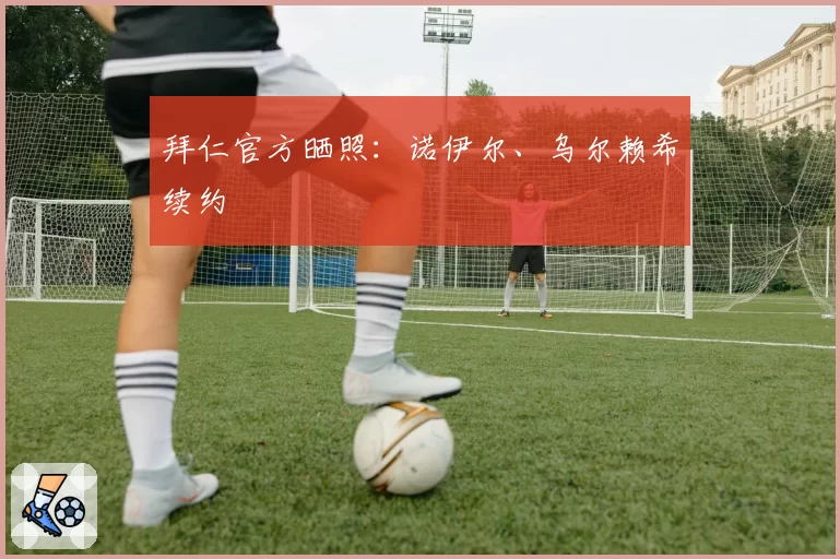 拜仁官方晒照：诺伊尔、乌尔赖希续约