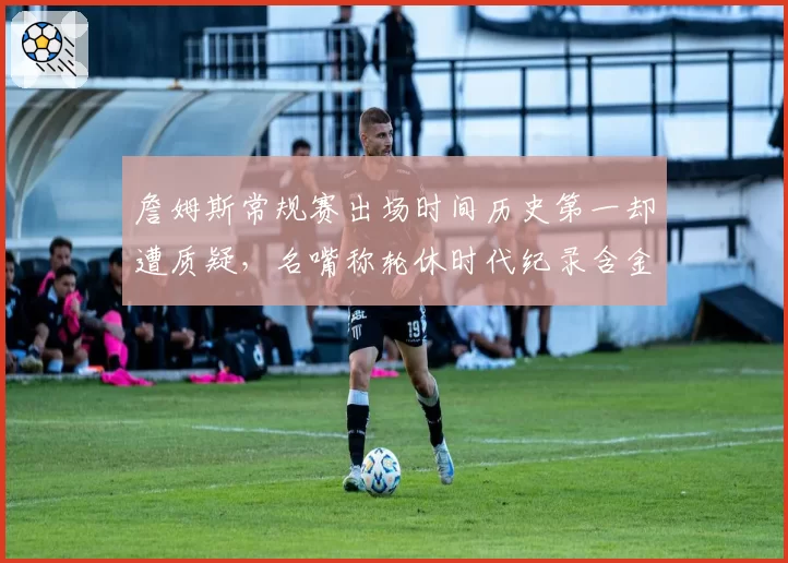 詹姆斯常规赛出场时间历史第一却遭质疑，名嘴称轮休时代纪录含金量缩水