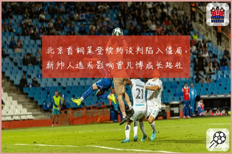 北京首钢莱登续约谈判陷入僵局,新帅人选或影响曾凡博成长路径