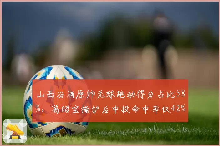 山西汾酒原帅无球跑动得分占比58%，葛昭宝掩护后中投命中率仅42%，战术匹配存疑
