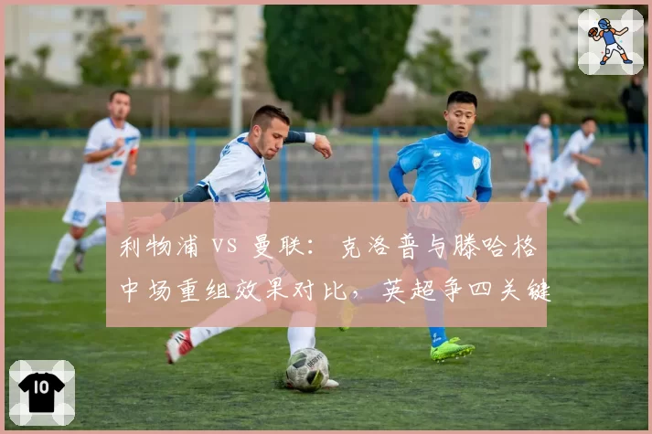 利物浦 vs 曼联：克洛普与滕哈格中场重组效果对比，英超争四关键战