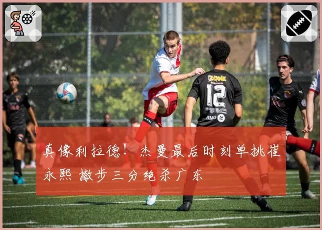 真像利拉德!杰曼最后时刻单挑崔永熙 撤步三分绝杀广东