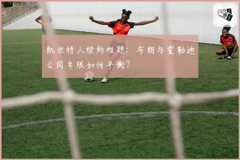 凯尔特人续约难题：布朗与霍勒迪合同年限如何平衡？