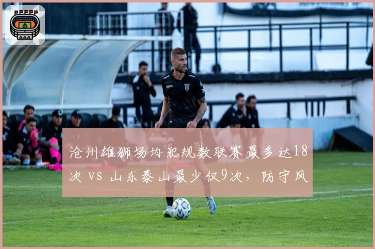 沧州雄狮场均犯规数联赛最多达18次 vs 山东泰山最少仅9次，防守风格两极分化谁更有效？