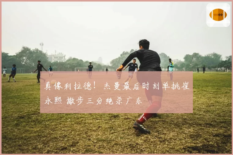 真像利拉德!杰曼最后时刻单挑崔永熙 撤步三分绝杀广东