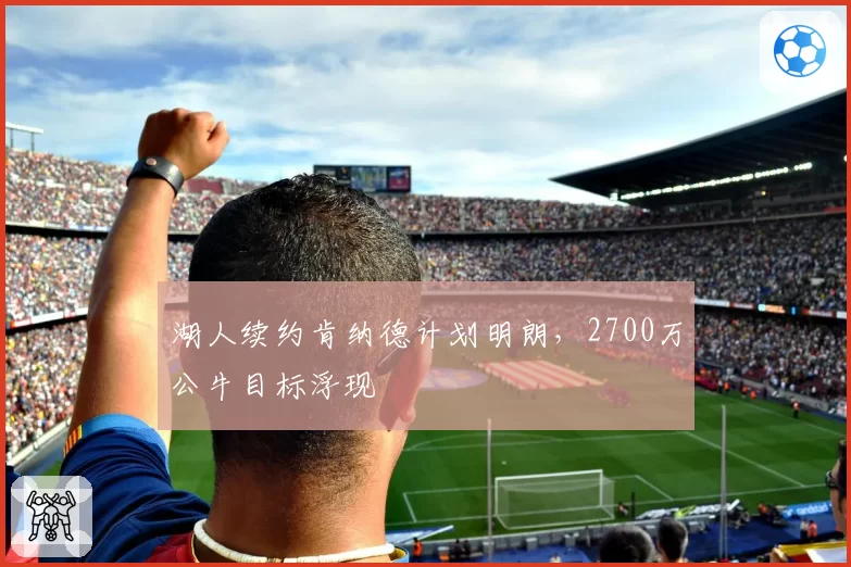 湖人续约肯纳德计划明朗，2700万公牛目标浮现