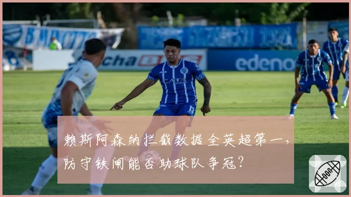 赖斯阿森纳拦截数据全英超第一,防守铁闸能否助球队争冠?