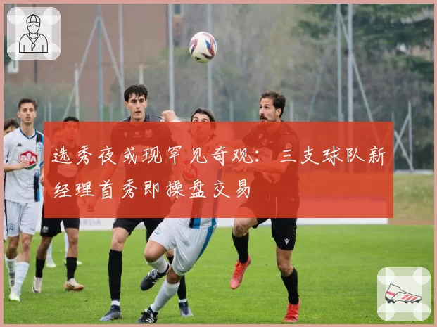 选秀夜或现罕见奇观：三支球队新经理首秀即操盘交易