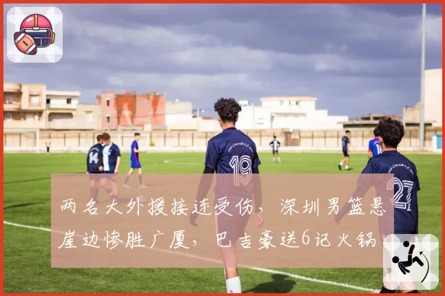 两名大外援接连受伤，深圳男篮悬崖边惨胜广厦，巴吉豪送6记火锅