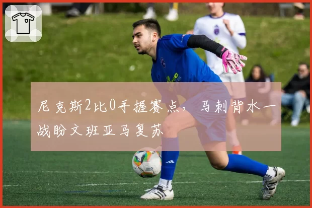尼克斯2比0手握赛点,马刺背水一战盼文班亚马复苏