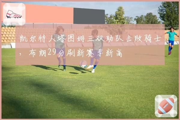凯尔特人塔图姆三双助队击败骑士,布朗29分刷新赛季新高