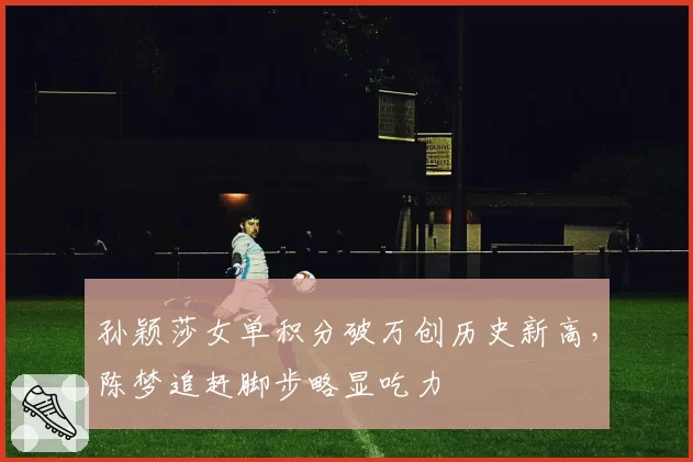 孙颖莎女单积分破万创历史新高,陈梦追赶脚步略显吃力