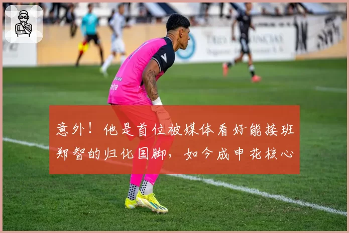 意外！他是首位被媒体看好能接班郑智的归化国脚，如今成申花核心