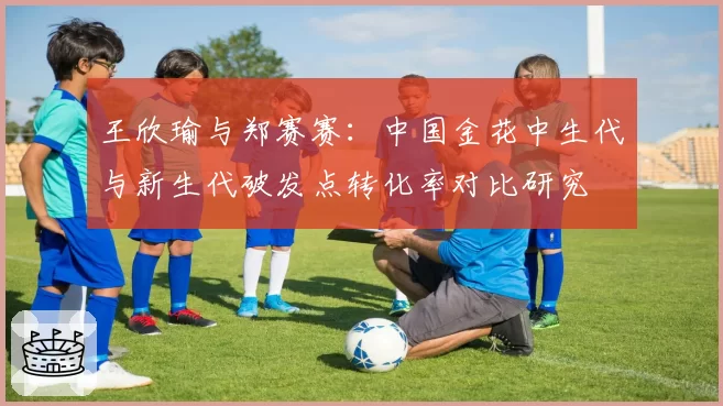 王欣瑜与郑赛赛:中国金花中生代与新生代破发点转化率对比研究
