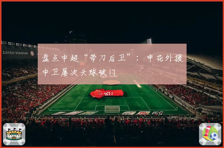盘点中超“带刀后卫”：申花外援中卫屡次头球破门