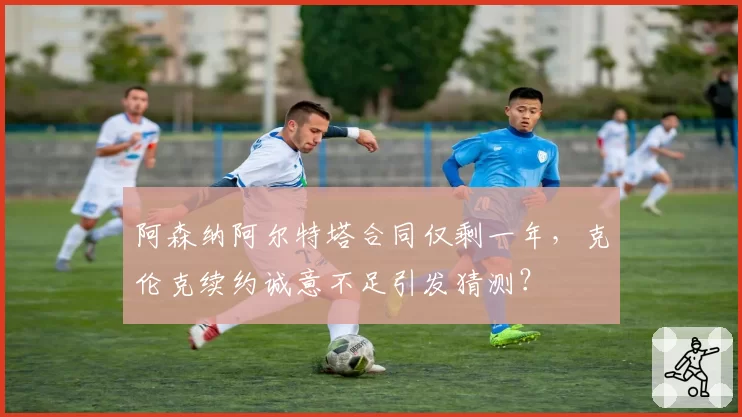 阿森纳阿尔特塔合同仅剩一年,克伦克续约诚意不足引发猜测?