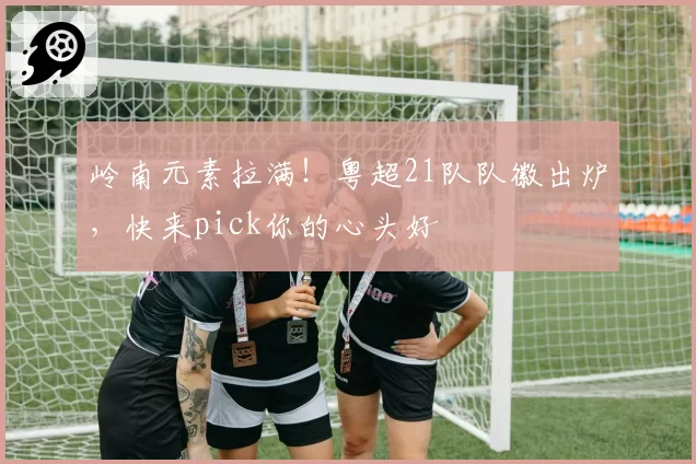 岭南元素拉满！粤超21队队徽出炉，快来pick你的心头好