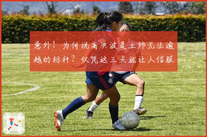 意外!为何说高洪波是土帅无法逾越的标杆?仅凭这三点就让人信服