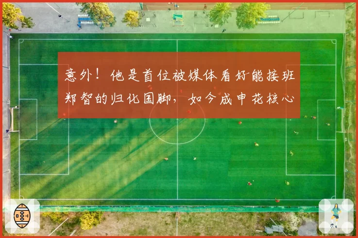 意外！他是首位被媒体看好能接班郑智的归化国脚，如今成申花核心