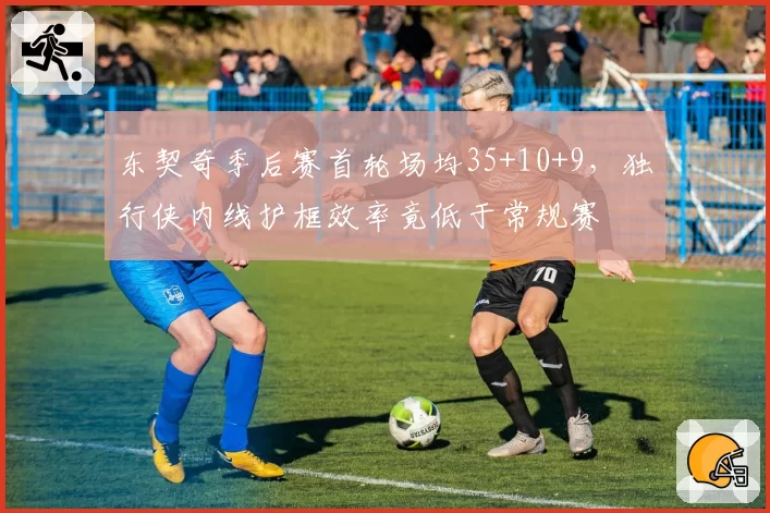 东契奇季后赛首轮场均35+10+9，独行侠内线护框效率竟低于常规赛