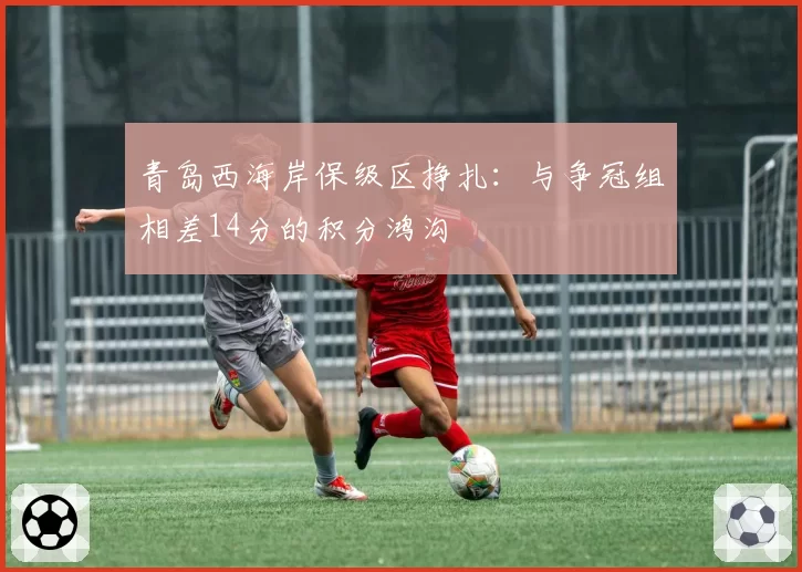 青岛西海岸保级区挣扎：与争冠组相差14分的积分鸿沟
