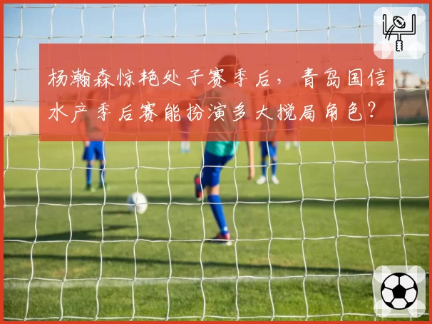 杨瀚森惊艳处子赛季后，青岛国信水产季后赛能扮演多大搅局角色？