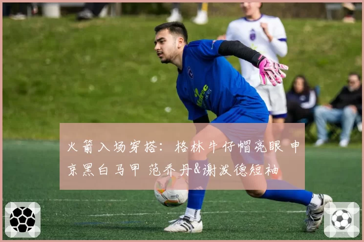 火箭入场穿搭:格林牛仔帽亮眼 申京黑白马甲 范乔丹&谢泼德短袖