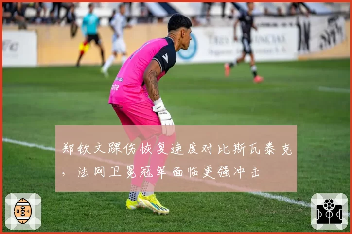 郑钦文踝伤恢复速度对比斯瓦泰克，法网卫冕冠军面临更强冲击