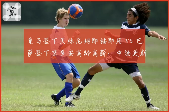 皇马签下贝林厄姆即插即用 vs 巴萨签下京多安高龄高薪,中场更新代价差异