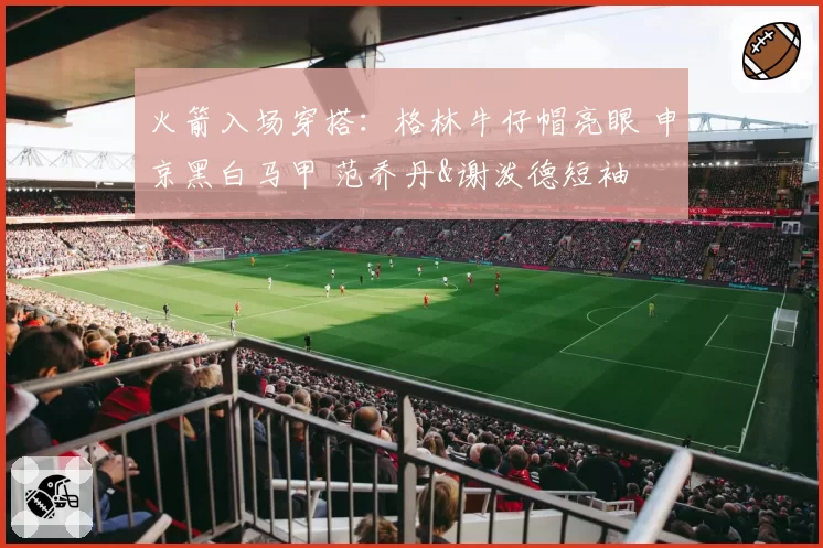 火箭入场穿搭:格林牛仔帽亮眼 申京黑白马甲 范乔丹&谢泼德短袖