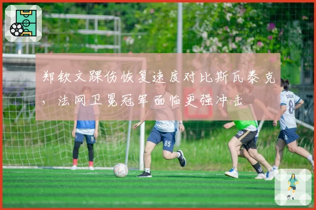 郑钦文踝伤恢复速度对比斯瓦泰克，法网卫冕冠军面临更强冲击