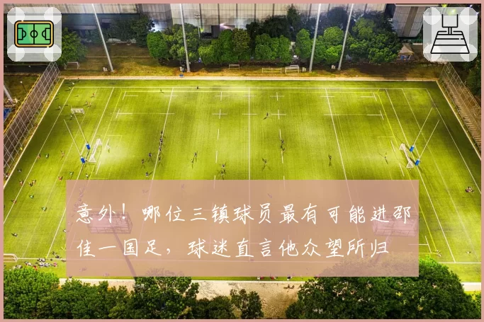意外！哪位三镇球员最有可能进邵佳一国足，球迷直言他众望所归