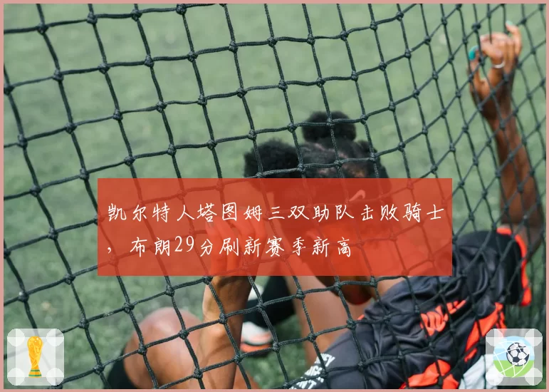 凯尔特人塔图姆三双助队击败骑士,布朗29分刷新赛季新高