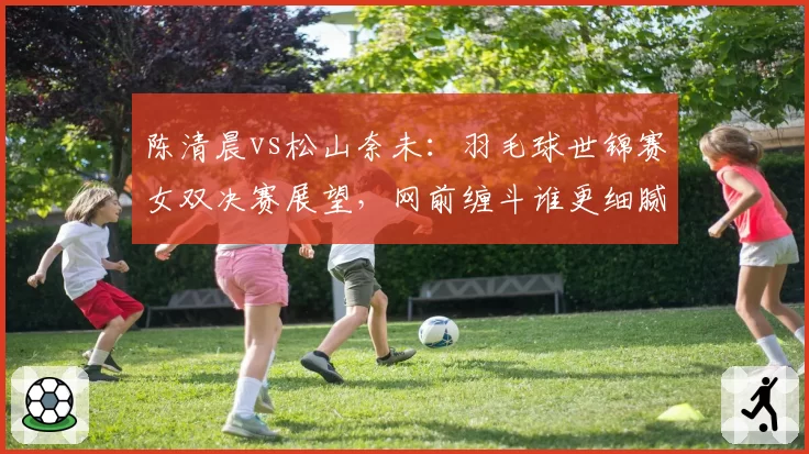 陈清晨vs松山奈未：羽毛球世锦赛女双决赛展望，网前缠斗谁更细腻？