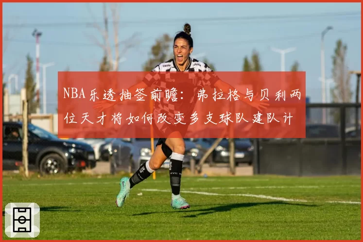 NBA乐透抽签前瞻：弗拉格与贝利两位天才将如何改变多支球队建队计划？