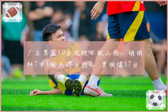 广东男篮10分完败不敌山西，胡明轩7中1徐杰得分挂0，贾明儒17分