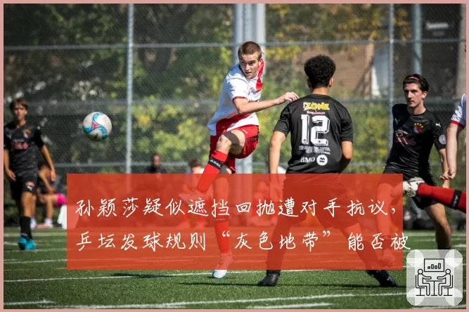 孙颖莎疑似遮挡回抛遭对手抗议，乒坛发球规则“灰色地带”能否被彻底清除