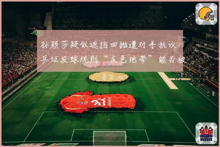 孙颖莎疑似遮挡回抛遭对手抗议，乒坛发球规则“灰色地带”能否被彻底清除